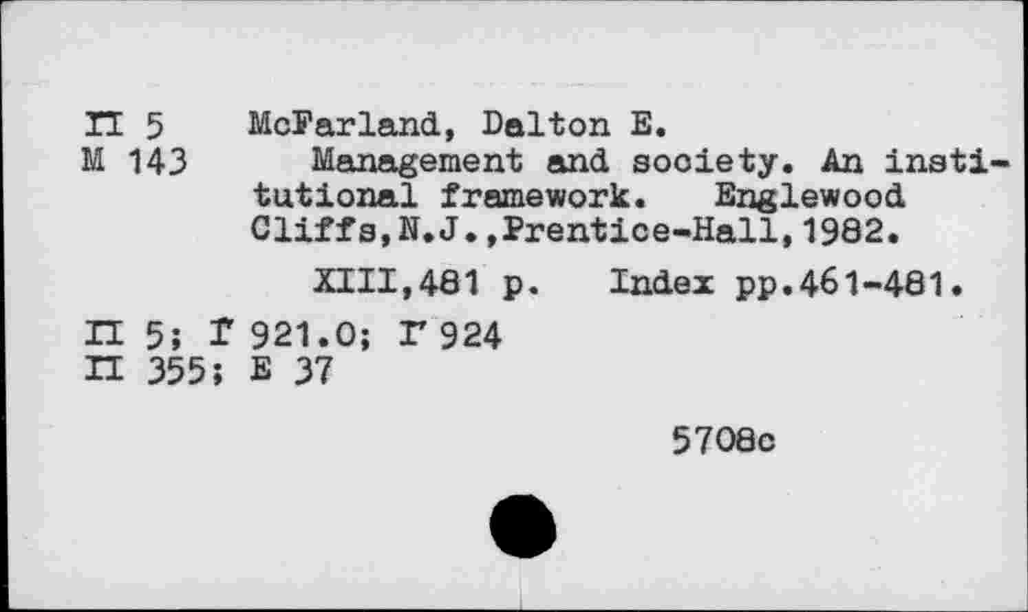 ﻿IT 5 McFarland, Dalton E.
M 143 Management and society. An insti tutional framework. Englewood Cliffs,N.J.,Prentice-Hall,1982.
XIII,481 p. Index pp.461-481.
IT 5; f 921.0; r924
H 355; E 37
5708c